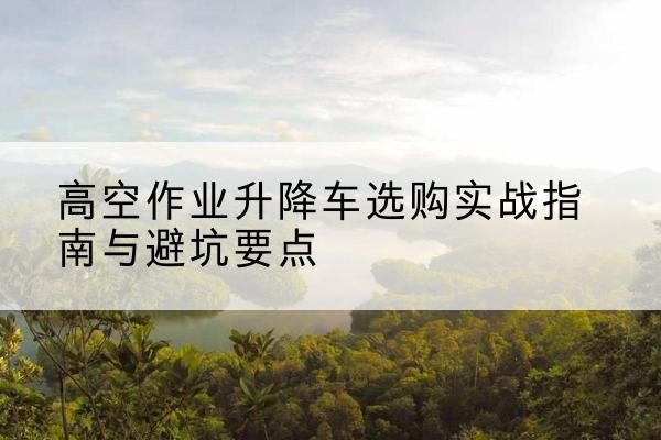 新兴升降车怎么选-高空作业升降车选购实战指南与避坑要点
