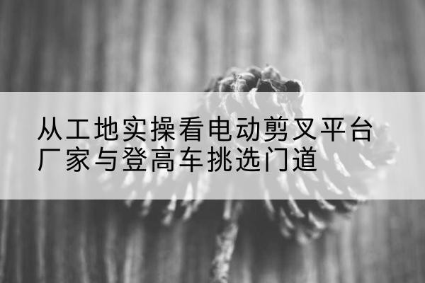新兴电动剪叉升降平台厂家-从工地实操看电动剪叉平台厂家与登高车挑选门道