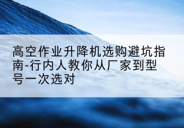 新兴升降平台厂家-高空作业升降机选购避坑指南-行内人教你从厂家到型号一次选对