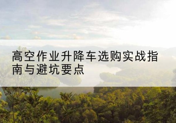 新兴升降车怎么选-高空作业升降车选购实战指南与避坑要点