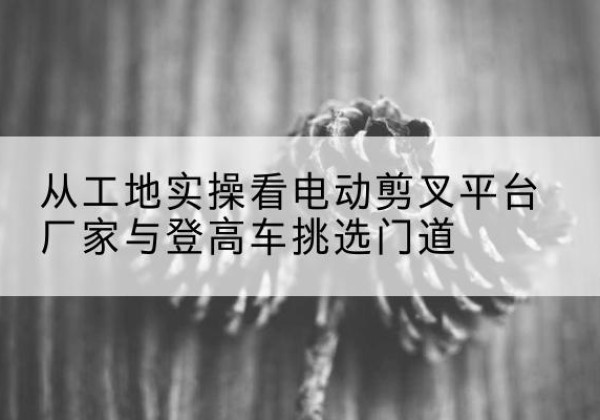 新兴电动剪叉升降平台厂家-从工地实操看电动剪叉平台厂家与登高车挑选门道
